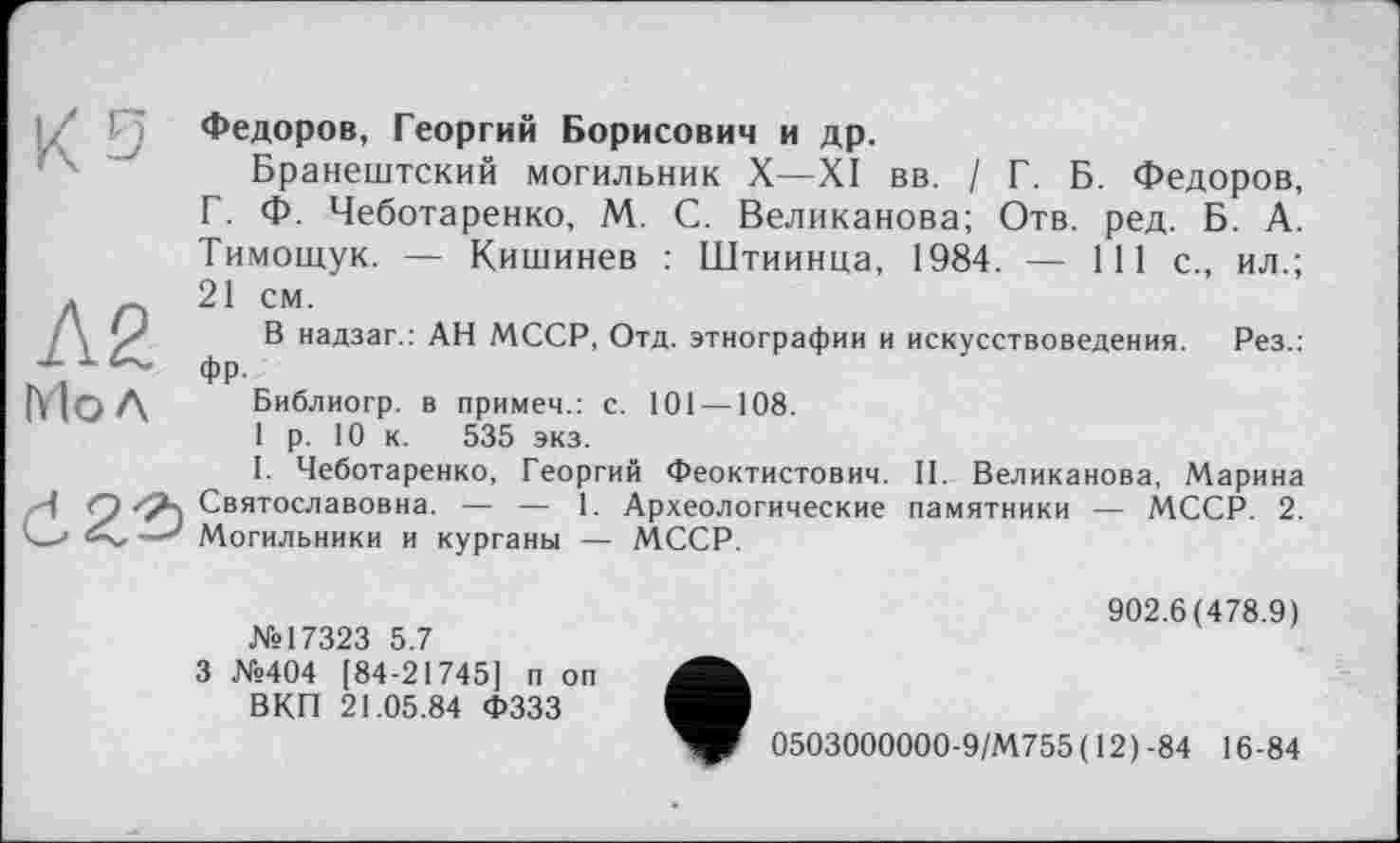 ﻿Ks
Л2 Mo Л
Федоров, Георгий Борисович и др.
Бранештский могильник X—XI вв. / Г. Б. Федоров, Г. Ф. Чеботаренко, М. С. Великанова; Отв. ред. Б. А. Тимощук. — Кишинев : Штиинца, 1984. — 111 с., ил.; 21 см.
В надзаг.: АН МССР, Отд. этнографии и искусствоведения. Рез.: фр.
Библиогр. в примем.: с. 101 —108.
1 р. 10 к. 535 экз.
I. Чеботаренко, Георгий Феоктистович. II. Великанова, Марина Святославовна. — — 1. Археологические памятники — МССР. 2. Могильники и курганы — МССР.
№17323 5.7
3 №404 [84-21745] п оп ВКП 21.05.84 ФЗЗЗ
902.6(478.9)
0503000000-9/М755 ( 12)-84 16-84